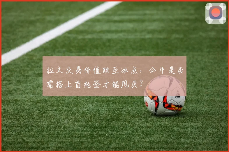 拉文交易价值跌至冰点,公牛是否需搭上首轮签才能甩卖?