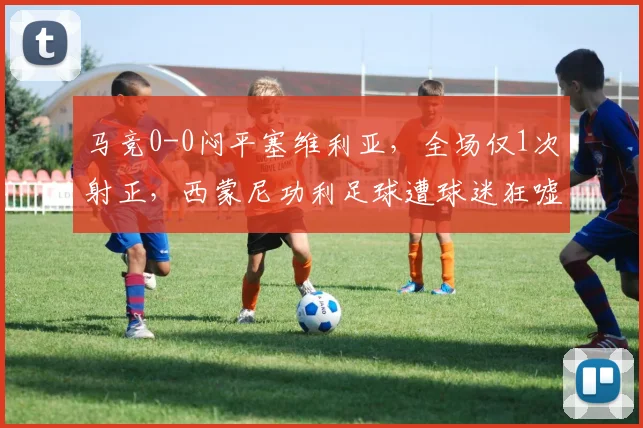 马竞0-0闷平塞维利亚,全场仅1次射正,西蒙尼功利足球遭球迷狂嘘下课