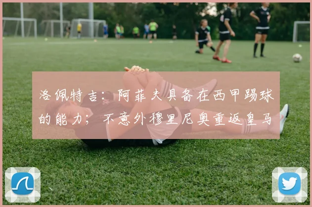 洛佩特吉：阿菲夫具备在西甲踢球的能力；不意外穆里尼奥重返皇马