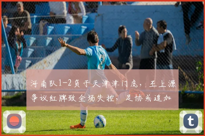 河南队1-2负于天津津门虎,王上源争议红牌致全场失控,足协或追加处罚