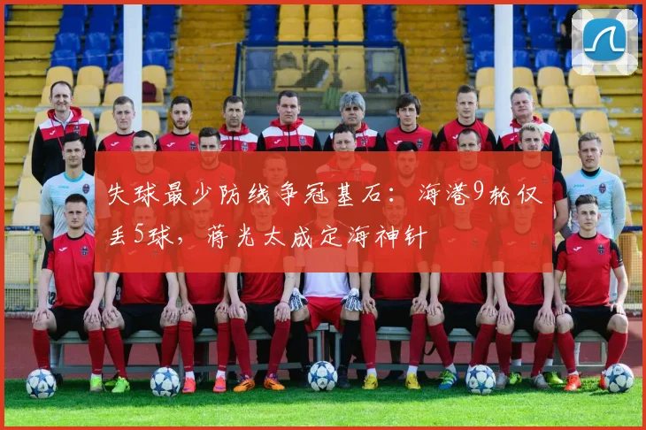 失球最少防线争冠基石：海港9轮仅丢5球，蒋光太成定海神针
