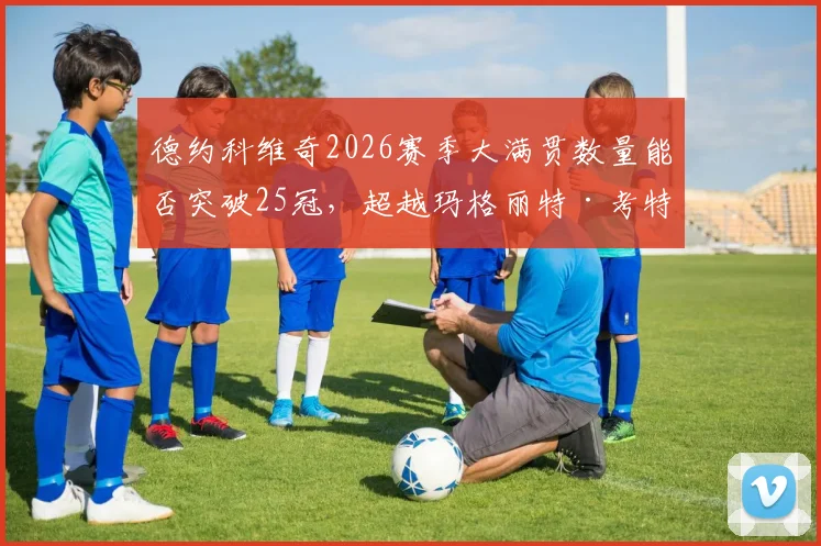 德约科维奇2026赛季大满贯数量能否突破25冠,超越玛格丽特·考特?