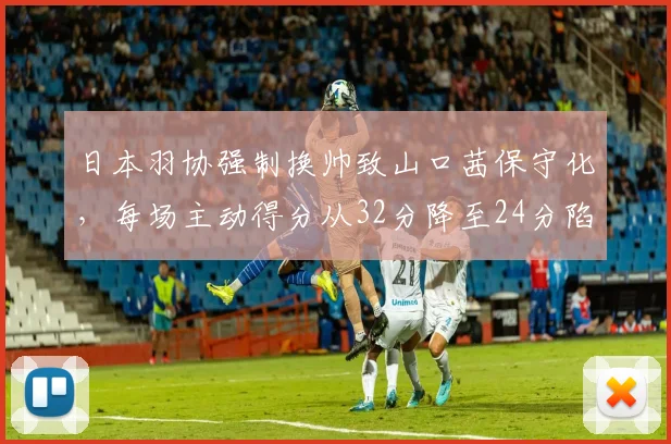 日本羽协强制换帅致山口茜保守化,每场主动得分从32分降至24分陷挣扎