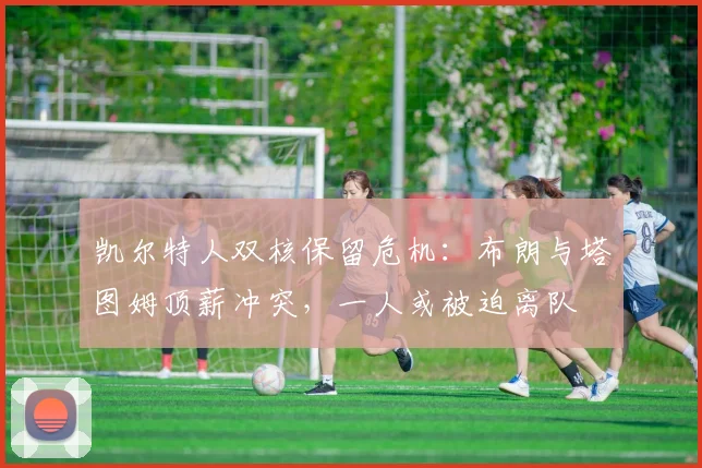 凯尔特人双核保留危机:布朗与塔图姆顶薪冲突,一人或被迫离队