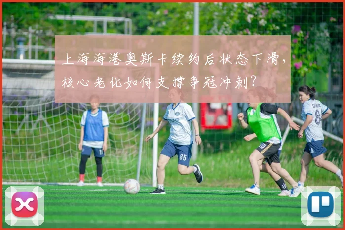 上海海港奥斯卡续约后状态下滑,核心老化如何支撑争冠冲刺?