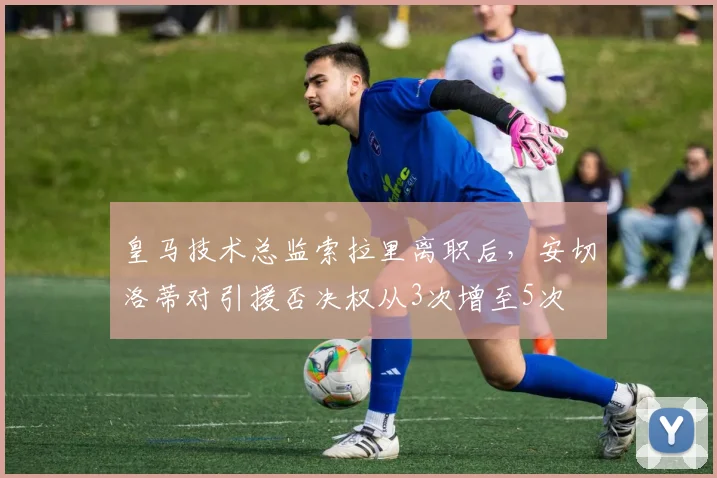 皇马技术总监索拉里离职后,安切洛蒂对引援否决权从3次增至5次