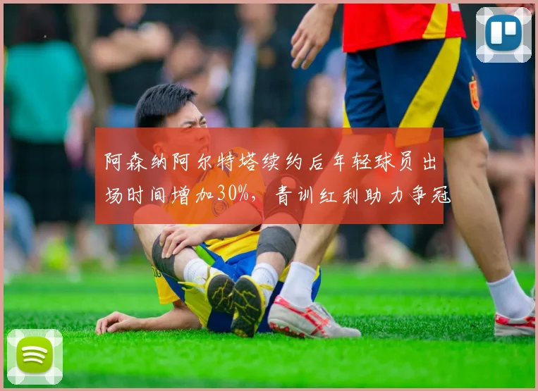 阿森纳阿尔特塔续约后年轻球员出场时间增加30%，青训红利助力争冠