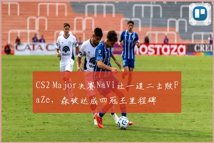 CS2 Major决赛NaVi让一追二击败FaZe,森破达成四冠王里程碑